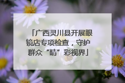 广西灵川县开展眼镜店专项检查，守护群众“睛”彩视界