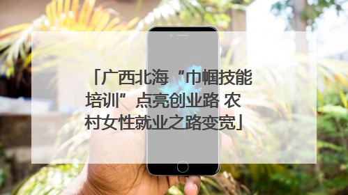 广西北海“巾帼技能培训”点亮创业路 农村女性就业之路变宽