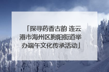 探寻药香古韵 连云港市海州区朐阳街道举办端午文化传承活动