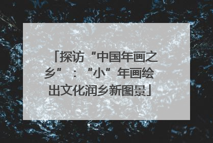 探访“中国年画之乡”：“小”年画绘出文化润乡新图景