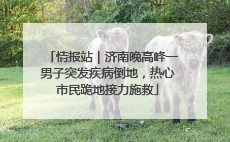 情报站｜济南晚高峰一男子突发疾病倒地，热心市民跪地接力施救