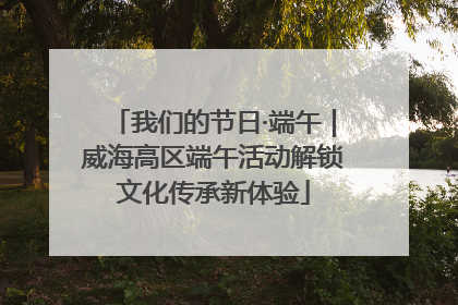 我们的节日·端午｜威海高区端午活动解锁文化传承新体验
