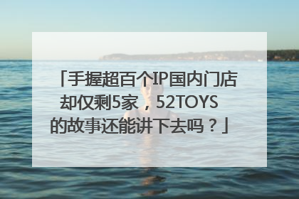 手握超百个IP国内门店却仅剩5家，52TOYS的故事还能讲下去吗？