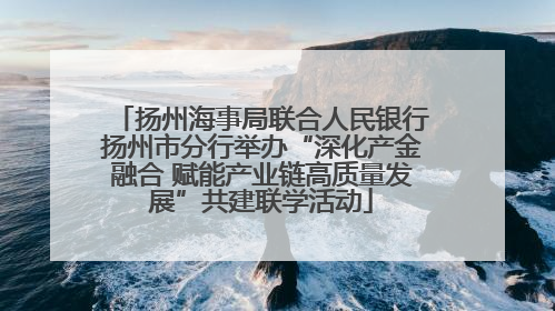 扬州海事局联合人民银行扬州市分行举办“深化产金融合 赋能产业链高质量发展”共建联学活动