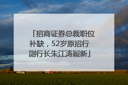 招商证券总裁职位补缺，52岁原招行副行长朱江涛履新