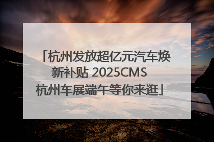 杭州发放超亿元汽车焕新补贴 2025CMS杭州车展端午等你来逛