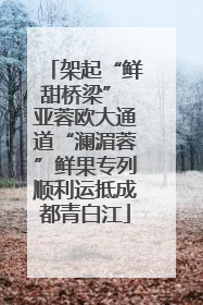 架起“鲜甜桥梁” 亚蓉欧大通道“澜湄蓉”鲜果专列顺利运抵成都青白江