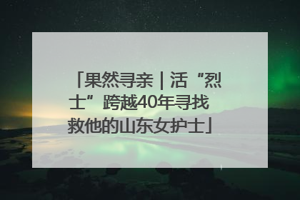 果然寻亲｜活“烈士”跨越40年寻找救他的山东女护士