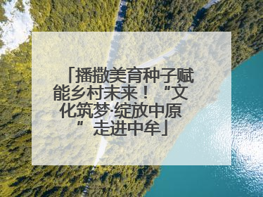 播撒美育种子赋能乡村未来！“文化筑梦·绽放中原”走进中牟