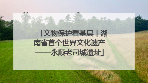 文物保护看基层｜湖南省首个世界文化遗产——永顺老司城遗址