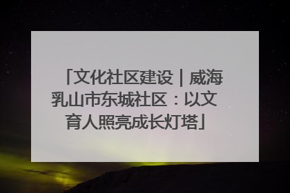 文化社区建设｜威海乳山市东城社区：以文育人照亮成长灯塔