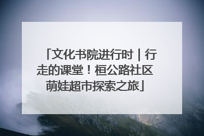 文化书院进行时｜行走的课堂！桓公路社区萌娃超市探索之旅