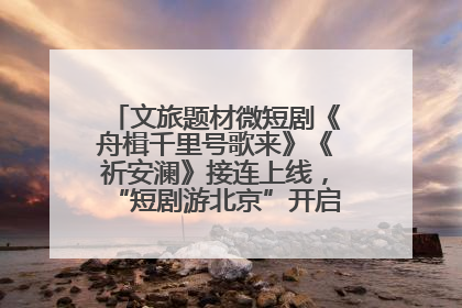 文旅题材微短剧《舟楫千里号歌来》《祈安澜》接连上线，“短剧游北京”开启大运河文化之旅