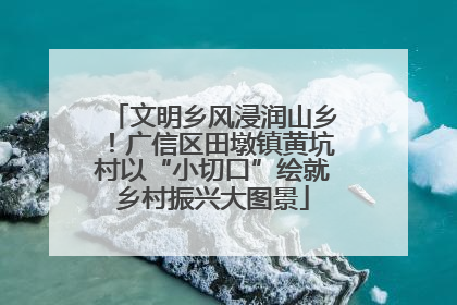 文明乡风浸润山乡！广信区田墩镇黄坑村以“小切口”绘就乡村振兴大图景