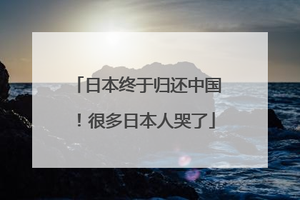 日本终于归还中国！很多日本人哭了