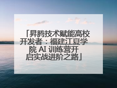 昇腾技术赋能高校开发者：福建江夏学院 AI 训练营开启实战进阶之路