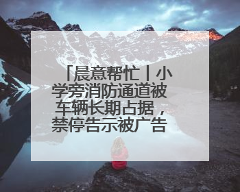 晨意帮忙丨小学旁消防通道被车辆长期占据，禁停告示被广告覆盖，派出所：会尽快处理