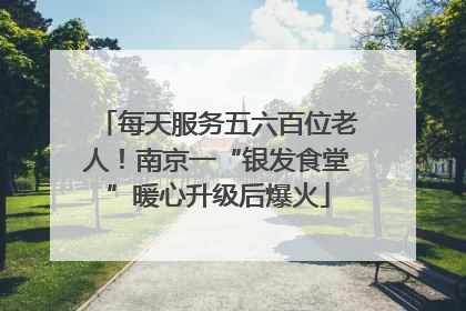 每天服务五六百位老人！南京一“银发食堂”暖心升级后爆火