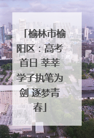 榆林市榆阳区：高考首日 莘莘学子执笔为剑 逐梦青春