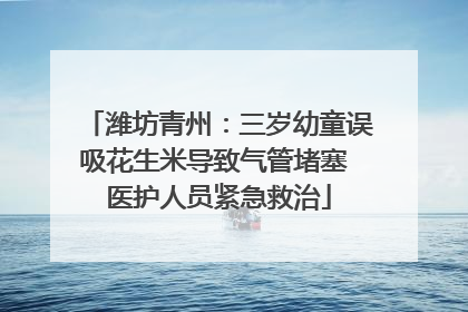 潍坊青州：三岁幼童误吸花生米导致气管堵塞 医护人员紧急救治