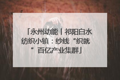 永州动能丨祁阳白水纺织小镇：纱线“织就”百亿产业集群