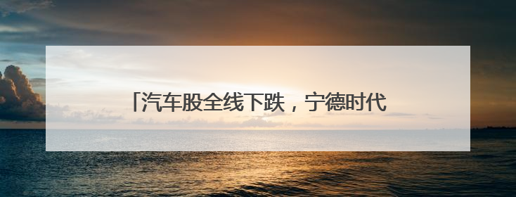 汽车股全线下跌，宁德时代也跌超4%！发生了什么？
