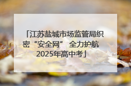 江苏盐城市场监管局织密“安全网” 全力护航2025年高中考