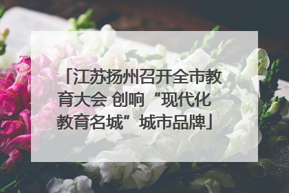 江苏扬州召开全市教育大会 创响“现代化教育名城”城市品牌
