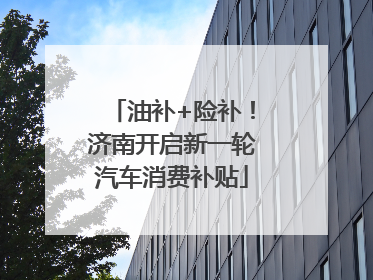 油补+险补！济南开启新一轮汽车消费补贴