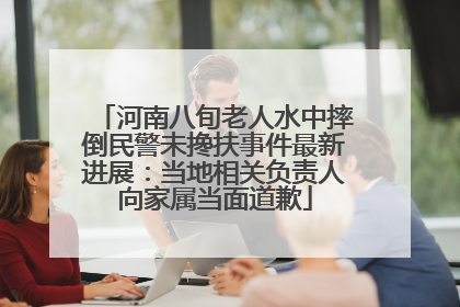 河南八旬老人水中摔倒民警未搀扶事件最新进展：当地相关负责人向家属当面道歉