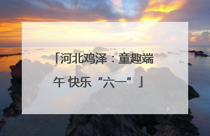 河北鸡泽：童趣端午 快乐“六一”