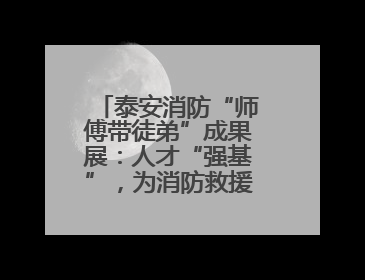 泰安消防“师傅带徒弟”成果展：人才“强基”，为消防救援事业“蓄能”