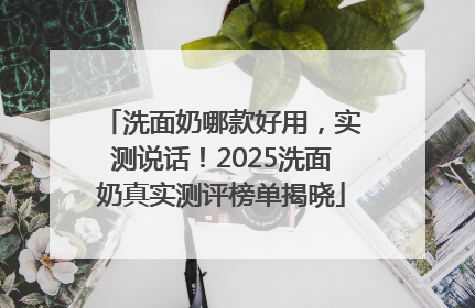 洗面奶哪款好用，实测说话！2025洗面奶真实测评榜单揭晓