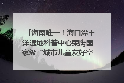 海南唯一！海口潭丰洋湿地科普中心荣膺国家级“城市儿童友好空间建设园区”称号