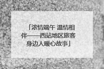 浓情端午 温情相伴——西站地区旅客身边人暖心故事