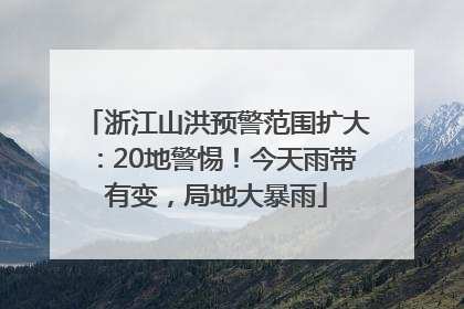 浙江山洪预警范围扩大：20地警惕！今天雨带有变，局地大暴雨