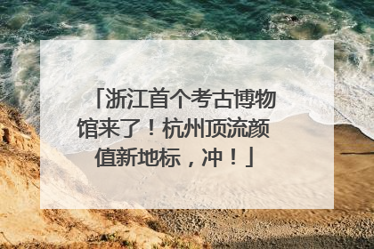 浙江首个考古博物馆来了！杭州顶流颜值新地标，冲！