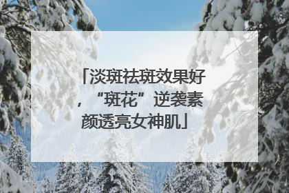 淡斑祛斑效果好，“斑花”逆袭素颜透亮女神肌