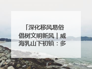 深化移风易俗 倡树文明新风｜威海乳山下初镇：多形式推进移风易俗 共筑文明和谐新风尚