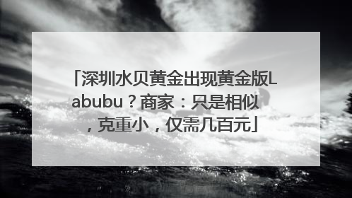 深圳水贝黄金出现黄金版Labubu？商家：只是相似，克重小，仅需几百元