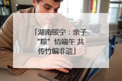湖南绥宁：亲子“粽”情端午 共传竹编非遗