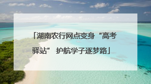 湖南农行网点变身“高考驿站” 护航学子逐梦路