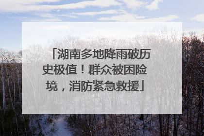 湖南多地降雨破历史极值！群众被困险境，消防紧急救援