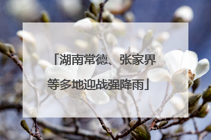 湖南常德、张家界等多地迎战强降雨