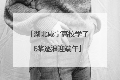 湖北咸宁高校学子飞桨逐浪迎端午