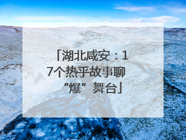 湖北咸安：17个热乎故事聊“爆”舞台