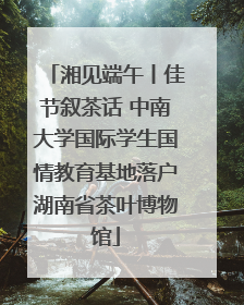 湘见端午丨佳节叙茶话 中南大学国际学生国情教育基地落户湖南省茶叶博物馆