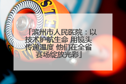 滨州市人民医院：以技术护航生命 用镜头传递温度 他们在全省赛场绽放光彩