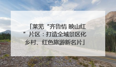 莱芜“齐鲁情 映山红”片区：打造全域景区化乡村、红色旅游新名片
