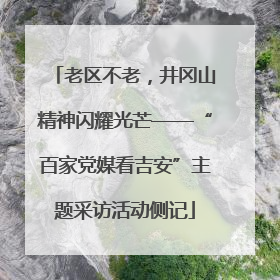 老区不老，井冈山精神闪耀光芒——“百家党媒看吉安”主题采访活动侧记